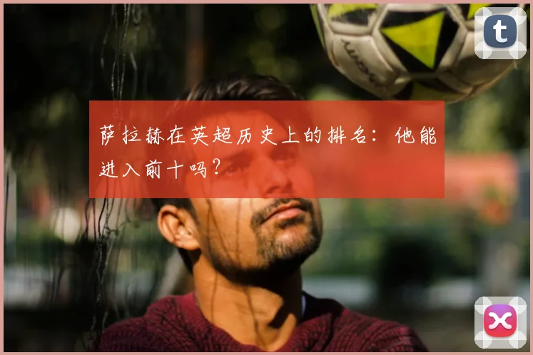 萨拉赫在英超历史上的排名：他能进入前十吗？