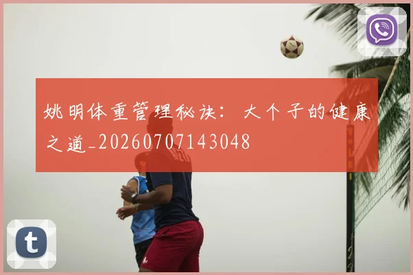 姚明体重管理秘诀：大个子的健康之道_20260707143048
