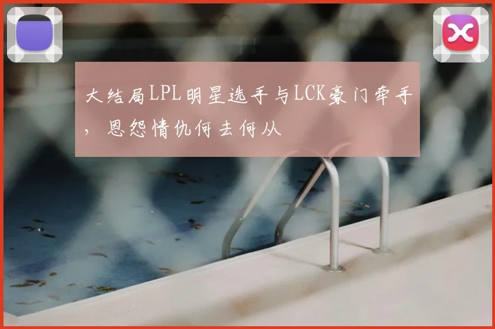 大结局LPL明星选手与LCK豪门牵手,恩怨情仇何去何从