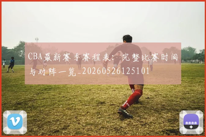CBA最新赛季赛程表：完整比赛时间与对阵一览_20260526125101