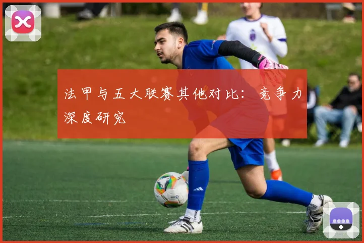 法甲与五大联赛其他对比:竞争力深度研究