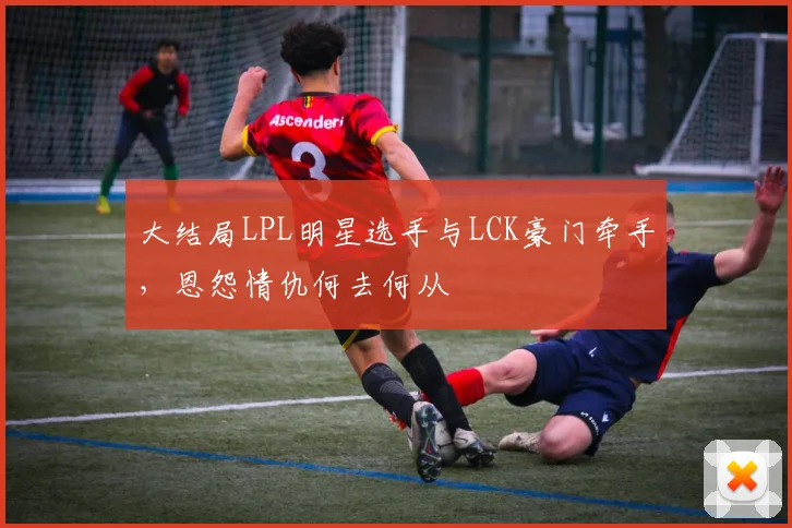 大结局LPL明星选手与LCK豪门牵手，恩怨情仇何去何从