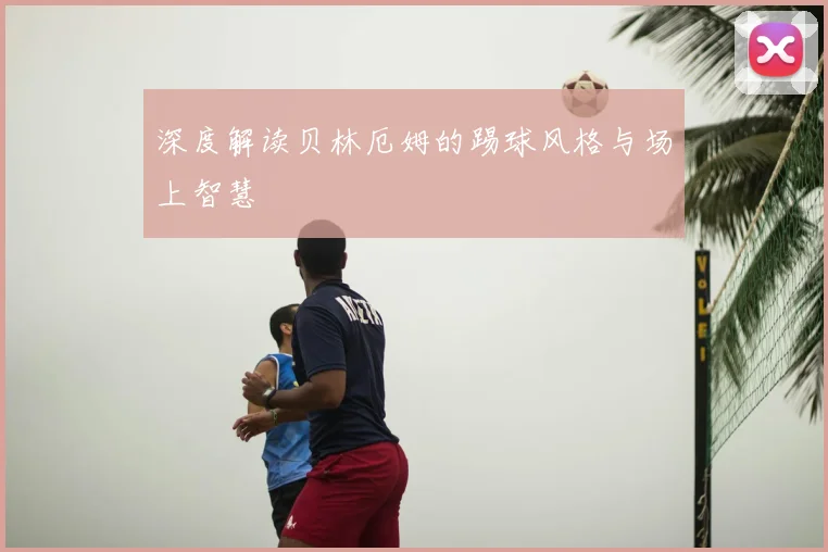 深度解读贝林厄姆的踢球风格与场上智慧