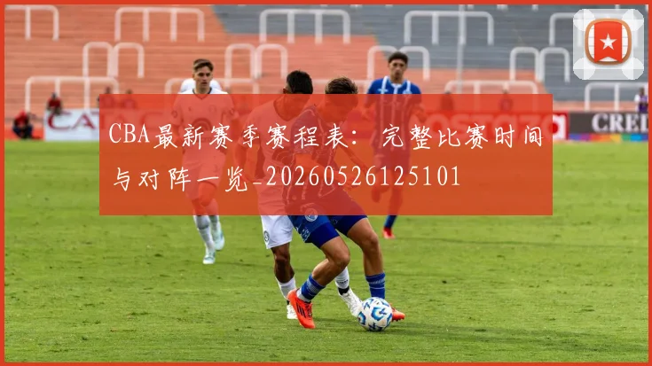 CBA最新赛季赛程表:完整比赛时间与对阵一览_20260526125101