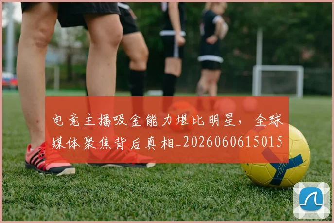 电竞主播吸金能力堪比明星,全球媒体聚焦背后真相_20260606150159