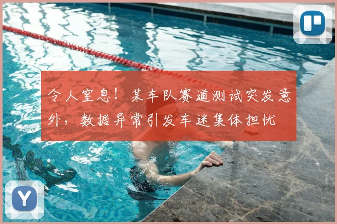 令人窒息！某车队赛道测试突发意外，数据异常引发车迷集体担忧