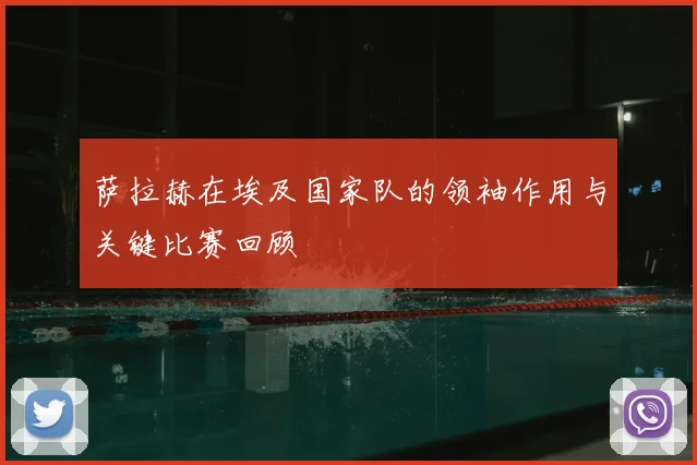 萨拉赫在埃及国家队的领袖作用与关键比赛回顾