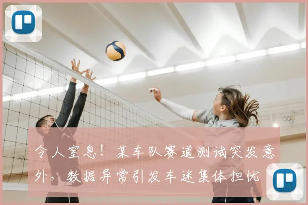 令人窒息！某车队赛道测试突发意外，数据异常引发车迷集体担忧