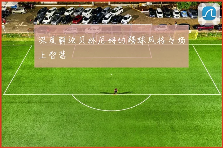 深度解读贝林厄姆的踢球风格与场上智慧