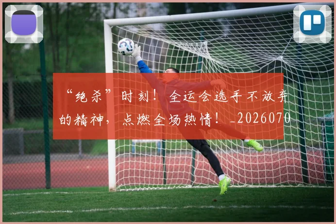 “绝杀”时刻！全运会选手不放弃的精神，点燃全场热情！_20260702172923