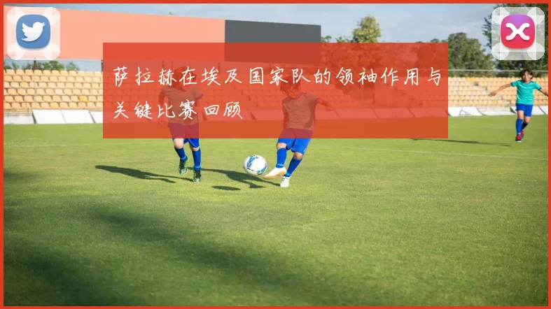萨拉赫在埃及国家队的领袖作用与关键比赛回顾