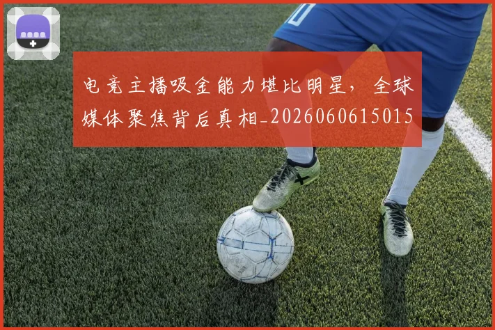 电竞主播吸金能力堪比明星，全球媒体聚焦背后真相_20260606150159