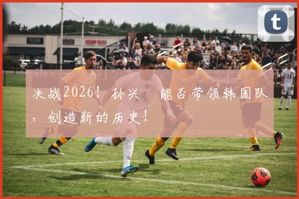 决战2026！孙兴慜能否带领韩国队，创造新的历史！