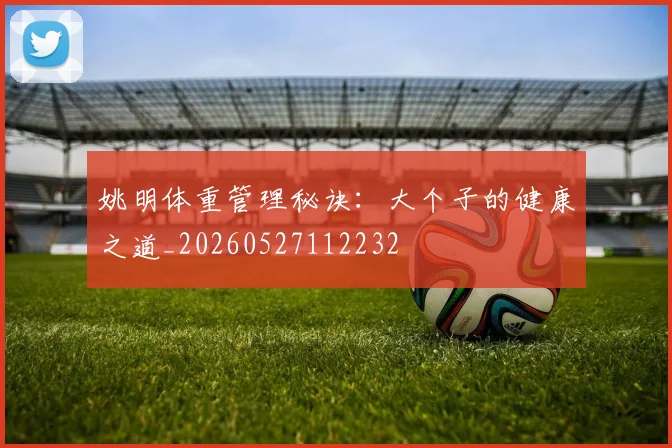 姚明体重管理秘诀：大个子的健康之道_20260527112232